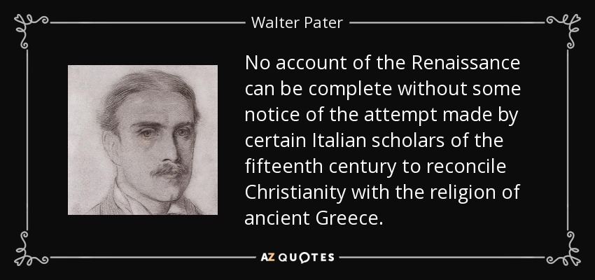 No account of the Renaissance can be complete without some notice of the attempt made by certain Italian scholars of the fifteenth century to reconcile Christianity with the religion of ancient Greece. - Walter Pater