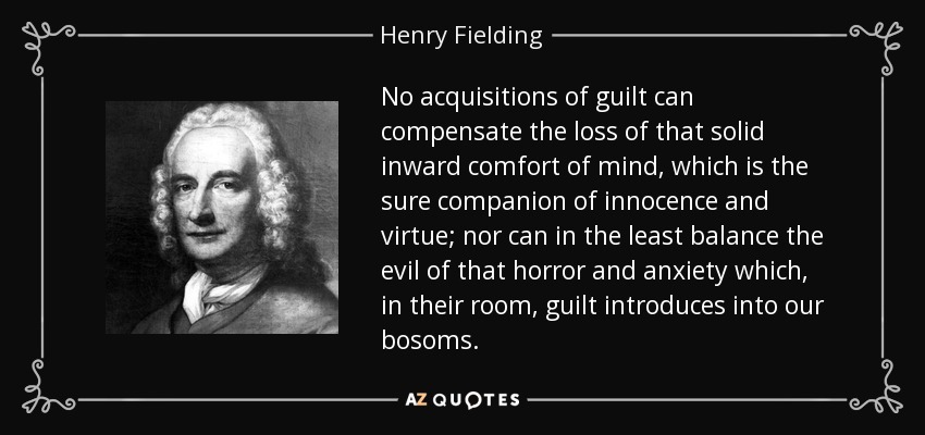 No acquisitions of guilt can compensate the loss of that solid inward comfort of mind, which is the sure companion of innocence and virtue; nor can in the least balance the evil of that horror and anxiety which, in their room, guilt introduces into our bosoms. - Henry Fielding
