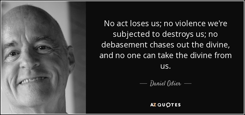 No act loses us; no violence we're subjected to destroys us; no debasement chases out the divine, and no one can take the divine from us. - Daniel Odier