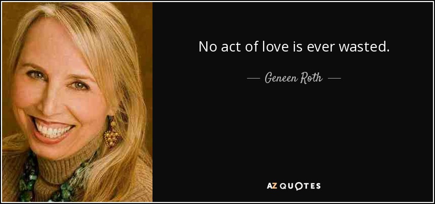 No act of love is ever wasted. - Geneen Roth