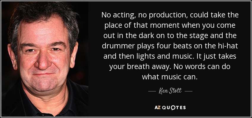 No acting, no production, could take the place of that moment when you come out in the dark on to the stage and the drummer plays four beats on the hi-hat and then lights and music. It just takes your breath away. No words can do what music can. - Ken Stott