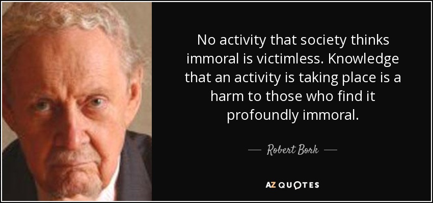 No activity that society thinks immoral is victimless. Knowledge that an activity is taking place is a harm to those who find it profoundly immoral. - Robert Bork