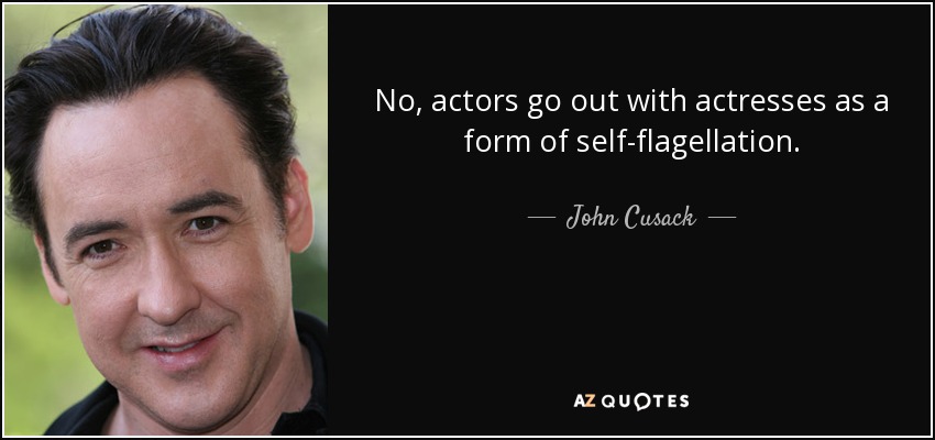 No, actors go out with actresses as a form of self-flagellation. - John Cusack