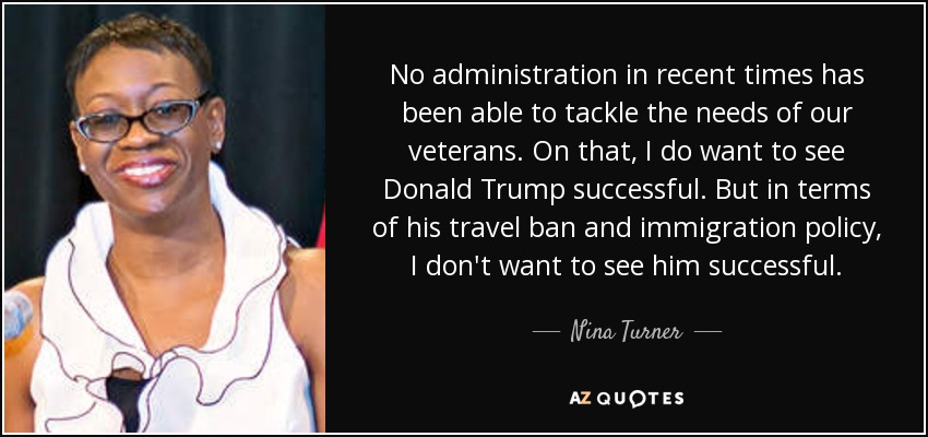 No administration in recent times has been able to tackle the needs of our veterans. On that, I do want to see Donald Trump successful. But in terms of his travel ban and immigration policy, I don't want to see him successful. - Nina Turner