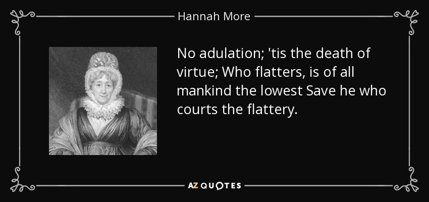 No adulation; 'tis the death of virtue; Who flatters, is of all mankind the lowest Save he who courts the flattery. - Hannah More
