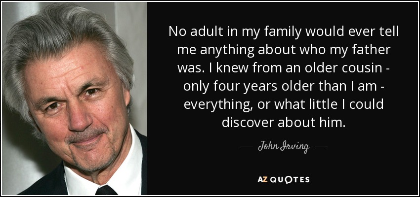No adult in my family would ever tell me anything about who my father was. I knew from an older cousin - only four years older than I am - everything, or what little I could discover about him. - John Irving