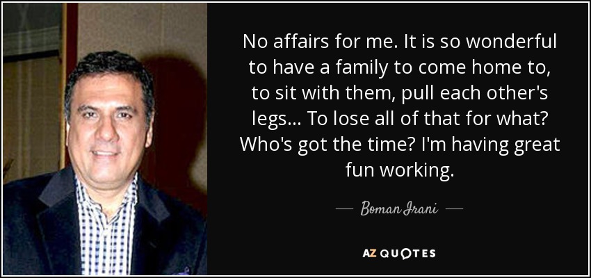 No affairs for me. It is so wonderful to have a family to come home to, to sit with them, pull each other's legs... To lose all of that for what? Who's got the time? I'm having great fun working. - Boman Irani