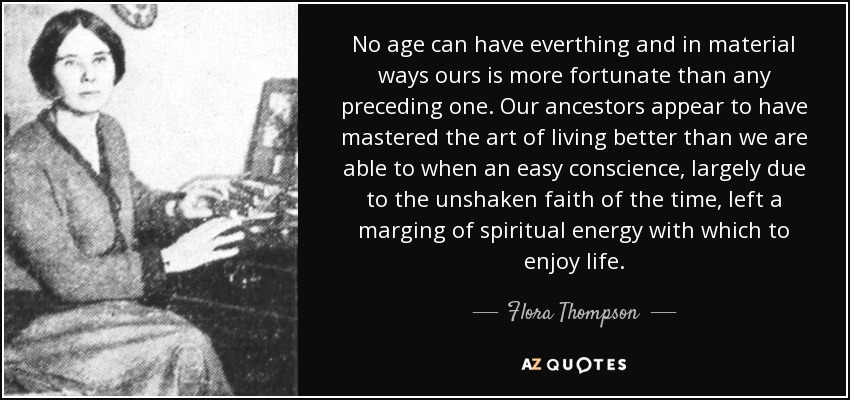 No age can have everthing and in material ways ours is more fortunate than any preceding one. Our ancestors appear to have mastered the art of living better than we are able to when an easy conscience, largely due to the unshaken faith of the time, left a marging of spiritual energy with which to enjoy life. - Flora Thompson