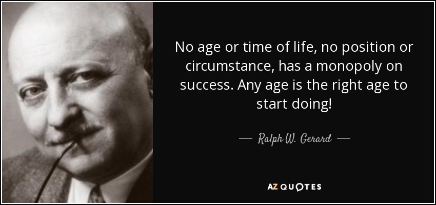 No age or time of life, no position or circumstance, has a monopoly on success. Any age is the right age to start doing! - Ralph W. Gerard