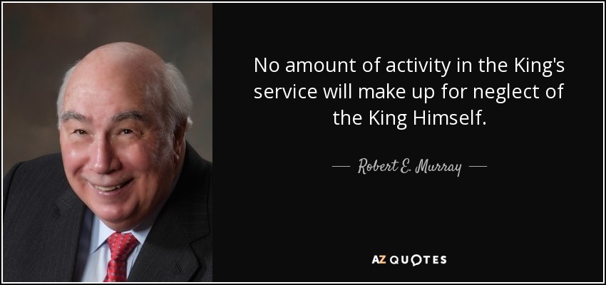 No amount of activity in the King's service will make up for neglect of the King Himself. - Robert E. Murray
