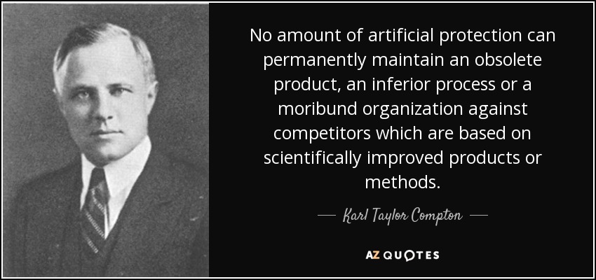 No amount of artificial protection can permanently maintain an obsolete product, an inferior process or a moribund organization against competitors which are based on scientifically improved products or methods. - Karl Taylor Compton