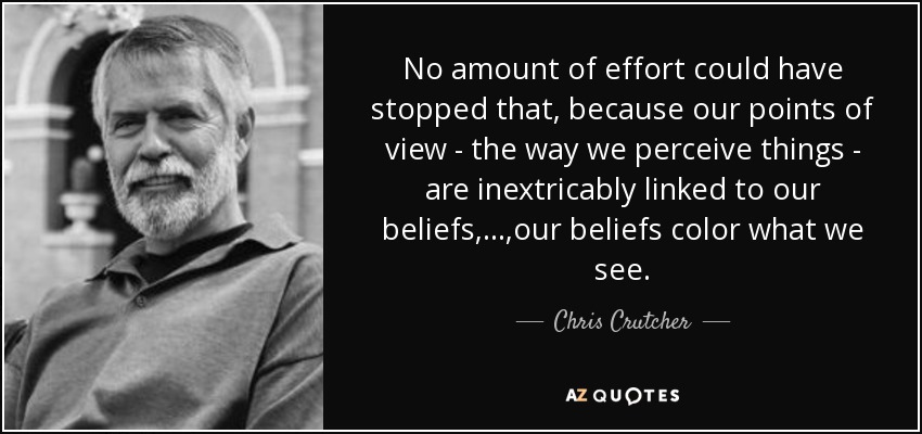 No amount of effort could have stopped that, because our points of view - the way we perceive things - are inextricably linked to our beliefs, ... ,our beliefs color what we see. - Chris Crutcher