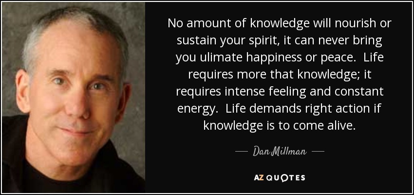No amount of knowledge will nourish or sustain your spirit, it can never bring you ulimate happiness or peace. Life requires more that knowledge; it requires intense feeling and constant energy. Life demands right action if knowledge is to come alive. - Dan Millman