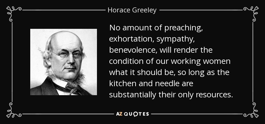 No amount of preaching, exhortation, sympathy, benevolence, will render the condition of our working women what it should be, so long as the kitchen and needle are substantially their only resources. - Horace Greeley