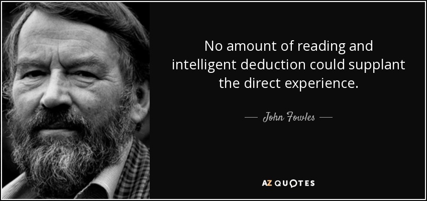 No amount of reading and intelligent deduction could supplant the direct experience. - John Fowles