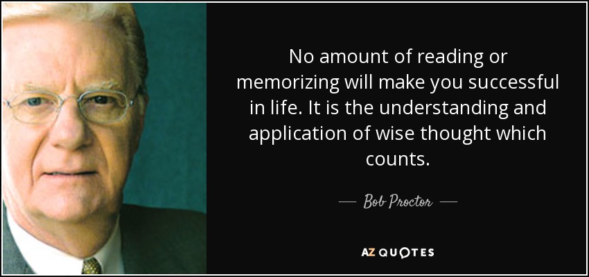 No amount of reading or memorizing will make you successful in life. It is the understanding and application of wise thought which counts. - Bob Proctor
