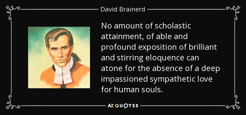 No amount of scholastic attainment, of able and profound exposition of brilliant and stirring eloquence can atone for the absence of a deep impassioned sympathetic love for human souls. - David Brainerd