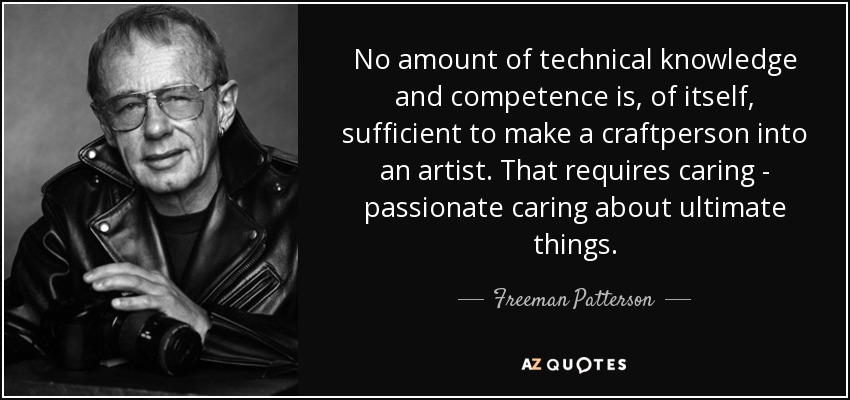 No amount of technical knowledge and competence is, of itself, sufficient to make a craftperson into an artist. That requires caring - passionate caring about ultimate things. - Freeman Patterson