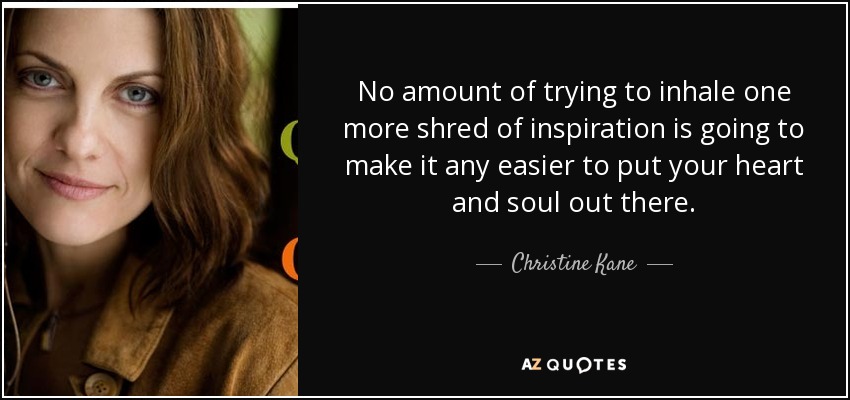 No amount of trying to inhale one more shred of inspiration is going to make it any easier to put your heart and soul out there. - Christine Kane