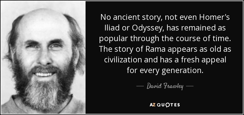 No ancient story, not even Homer's Iliad or Odyssey, has remained as popular through the course of time. The story of Rama appears as old as civilization and has a fresh appeal for every generation. - David Frawley