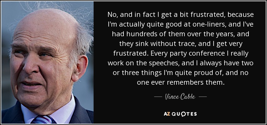 No, and in fact I get a bit frustrated, because I'm actually quite good at one-liners, and I've had hundreds of them over the years, and they sink without trace, and I get very frustrated. Every party conference I really work on the speeches, and I always have two or three things I'm quite proud of, and no one ever remembers them. - Vince Cable