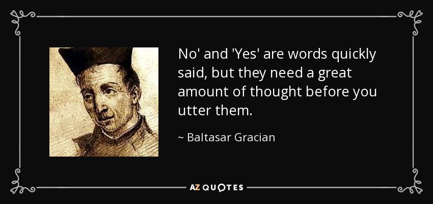 No' and 'Yes' are words quickly said, but they need a great amount of thought before you utter them. - Baltasar Gracian