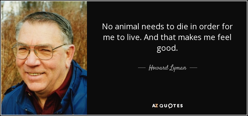 No animal needs to die in order for me to live. And that makes me feel good. - Howard Lyman