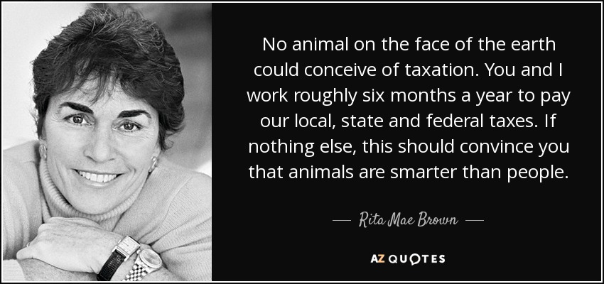 No animal on the face of the earth could conceive of taxation. You and I work roughly six months a year to pay our local, state and federal taxes. If nothing else, this should convince you that animals are smarter than people. - Rita Mae Brown