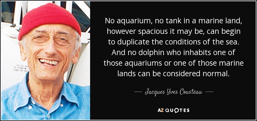 No aquarium, no tank in a marine land, however spacious it may be, can begin to duplicate the conditions of the sea. And no dolphin who inhabits one of those aquariums or one of those marine lands can be considered normal. - Jacques Yves Cousteau