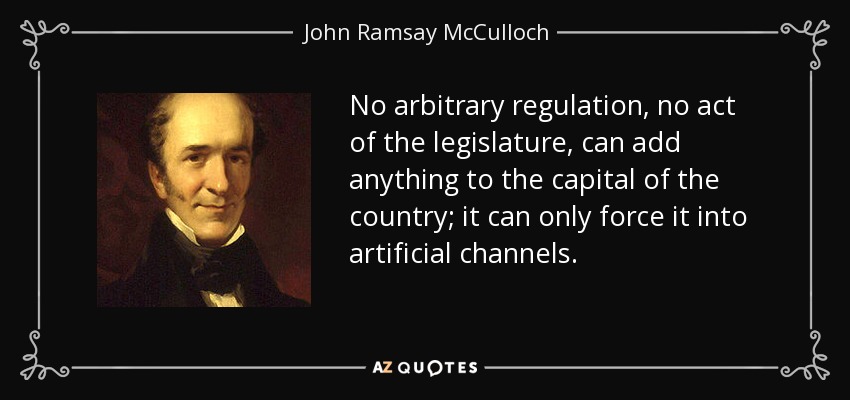 No arbitrary regulation, no act of the legislature, can add anything to the capital of the country; it can only force it into artificial channels. - John Ramsay McCulloch