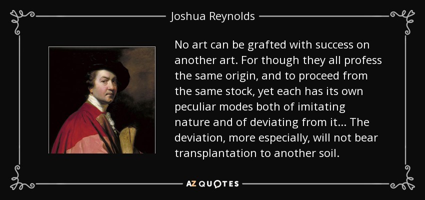 No art can be grafted with success on another art. For though they all profess the same origin, and to proceed from the same stock, yet each has its own peculiar modes both of imitating nature and of deviating from it... The deviation, more especially, will not bear transplantation to another soil. - Joshua Reynolds