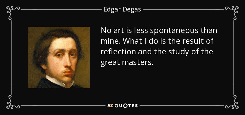 No art is less spontaneous than mine. What I do is the result of reflection and the study of the great masters. - Edgar Degas