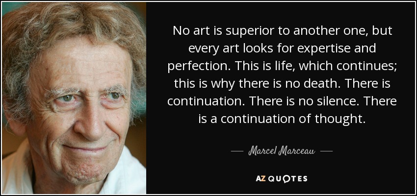 No art is superior to another one, but every art looks for expertise and perfection. This is life, which continues; this is why there is no death. There is continuation. There is no silence. There is a continuation of thought. - Marcel Marceau