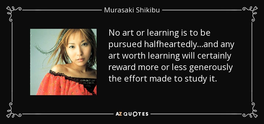 No art or learning is to be pursued halfheartedly...and any art worth learning will certainly reward more or less generously the effort made to study it. - Murasaki Shikibu