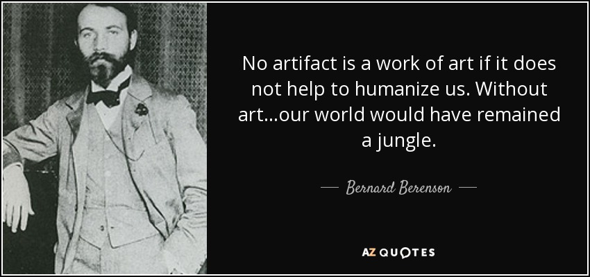 No artifact is a work of art if it does not help to humanize us. Without art...our world would have remained a jungle. - Bernard Berenson