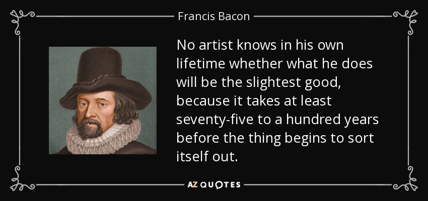 No artist knows in his own lifetime whether what he does will be the slightest good, because it takes at least seventy-five to a hundred years before the thing begins to sort itself out. - Francis Bacon