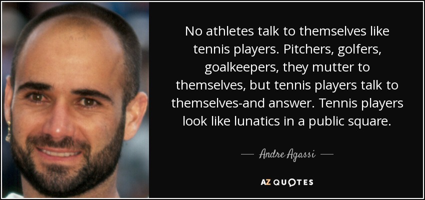 No athletes talk to themselves like tennis players. Pitchers, golfers, goalkeepers, they mutter to themselves, but tennis players talk to themselves-and answer. Tennis players look like lunatics in a public square. - Andre Agassi