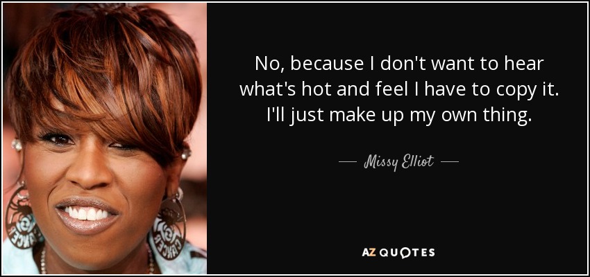 No, because I don't want to hear what's hot and feel I have to copy it. I'll just make up my own thing. - Missy Elliot