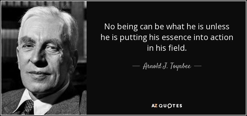 No being can be what he is unless he is putting his essence into action in his field. - Arnold J. Toynbee