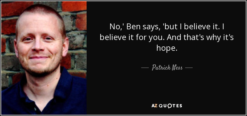 No,' Ben says, 'but I believe it. I believe it for you. And that's why it's hope. - Patrick Ness
