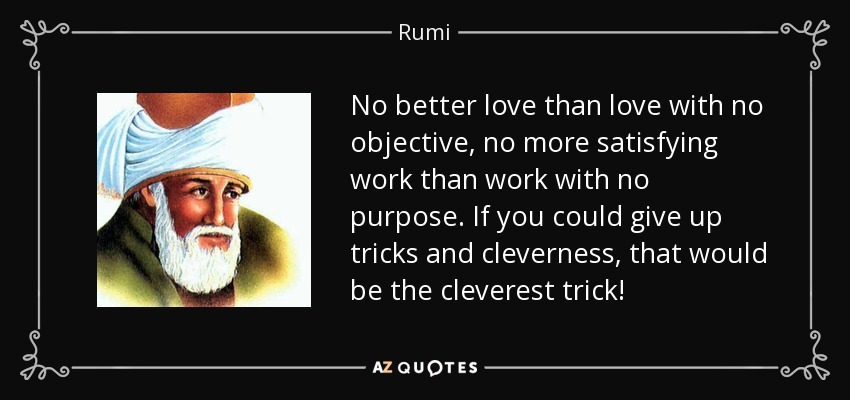 No better love than love with no objective, no more satisfying work than work with no purpose. If you could give up tricks and cleverness, that would be the cleverest trick! - Rumi