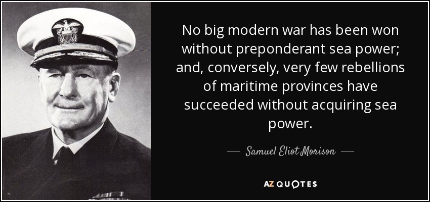 No big modern war has been won without preponderant sea power; and, conversely, very few rebellions of maritime provinces have succeeded without acquiring sea power. - Samuel Eliot Morison
