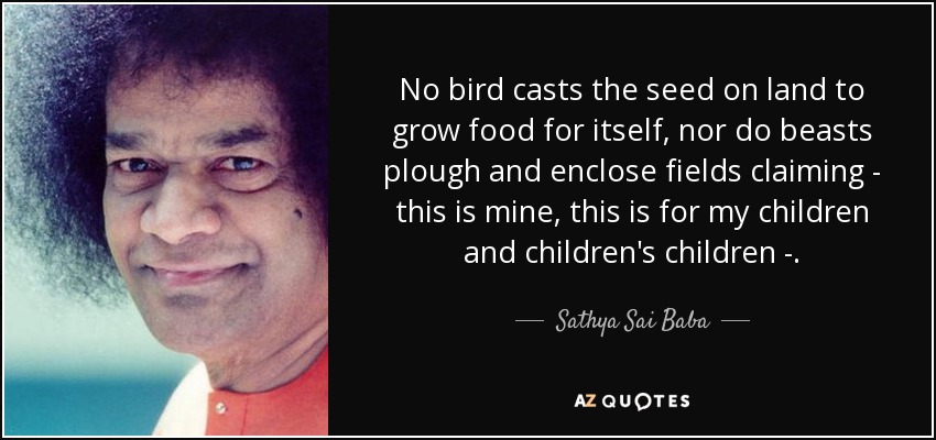No bird casts the seed on land to grow food for itself, nor do beasts plough and enclose fields claiming - this is mine, this is for my children and children's children -. - Sathya Sai Baba