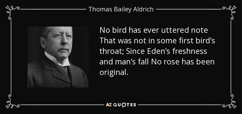 No bird has ever uttered note That was not in some first bird's throat; Since Eden's freshness and man's fall No rose has been original. - Thomas Bailey Aldrich