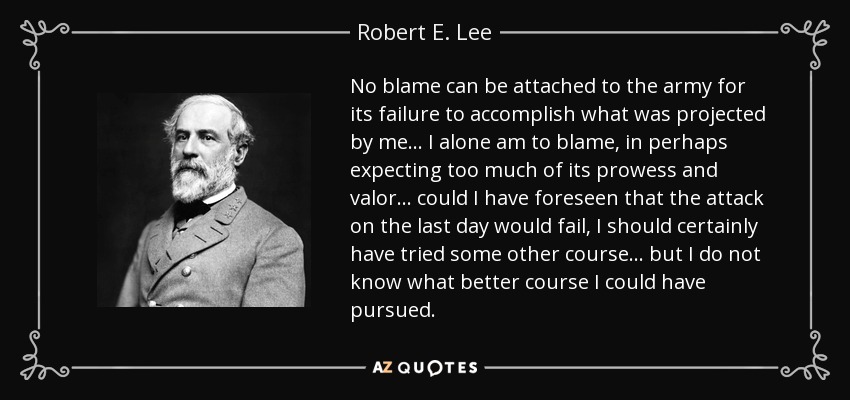 No blame can be attached to the army for its failure to accomplish what was projected by me... I alone am to blame, in perhaps expecting too much of its prowess and valor... could I have foreseen that the attack on the last day would fail, I should certainly have tried some other course... but I do not know what better course I could have pursued. - Robert E. Lee