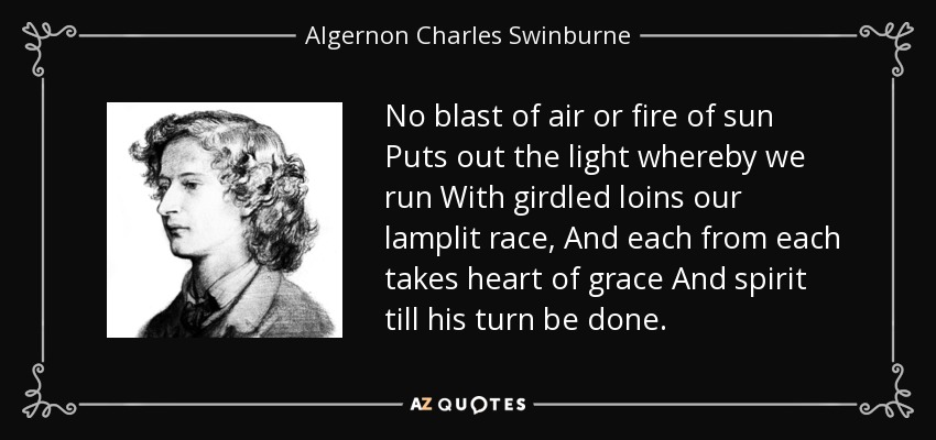 No blast of air or fire of sun Puts out the light whereby we run With girdled loins our lamplit race, And each from each takes heart of grace And spirit till his turn be done. - Algernon Charles Swinburne