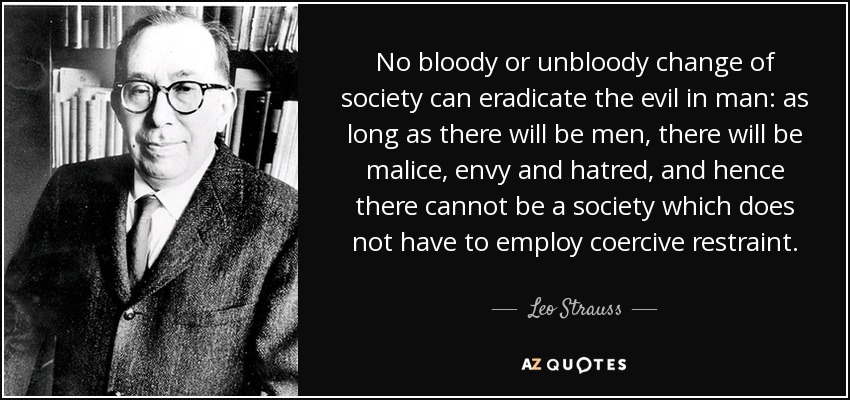 No bloody or unbloody change of society can eradicate the evil in man: as long as there will be men, there will be malice, envy and hatred, and hence there cannot be a society which does not have to employ coercive restraint. - Leo Strauss