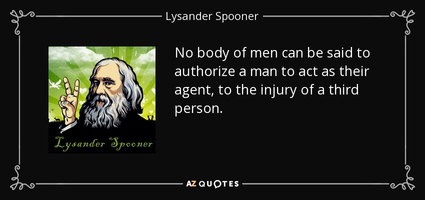 No body of men can be said to authorize a man to act as their agent, to the injury of a third person. - Lysander Spooner