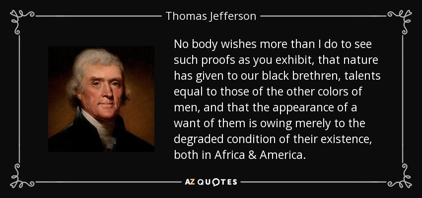 No body wishes more than I do to see such proofs as you exhibit, that nature has given to our black brethren, talents equal to those of the other colors of men, and that the appearance of a want of them is owing merely to the degraded condition of their existence, both in Africa & America. - Thomas Jefferson