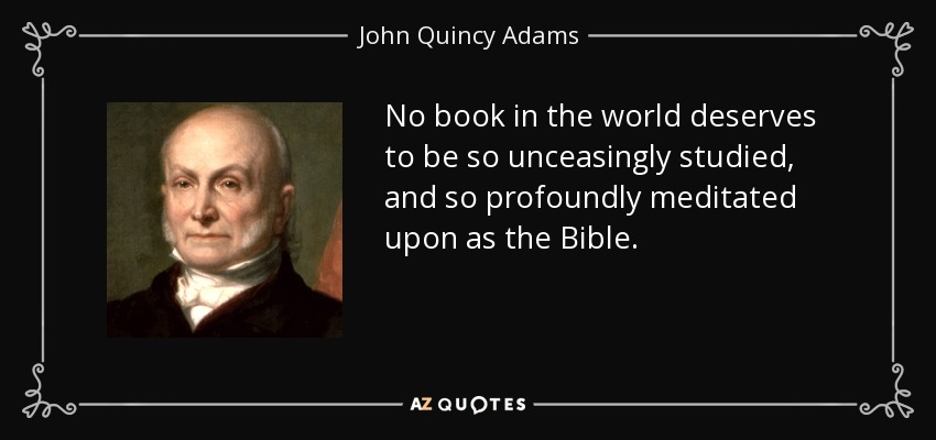 No book in the world deserves to be so unceasingly studied, and so profoundly meditated upon as the Bible. - John Quincy Adams